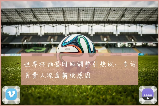 世界杯抽签时间调整引热议,专访负责人深度解读原因