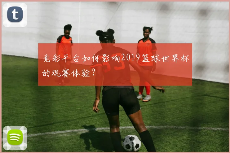 竞彩平台如何影响2019篮球世界杯的观赛体验？