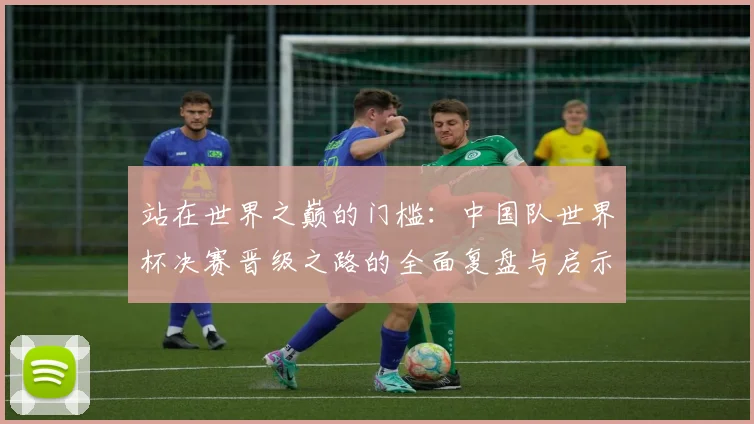 站在世界之巅的门槛：中国队世界杯决赛晋级之路的全面复盘与启示