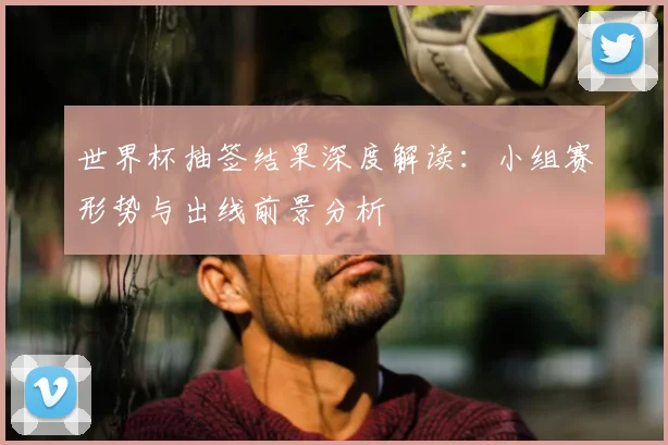 世界杯抽签结果深度解读:小组赛形势与出线前景分析