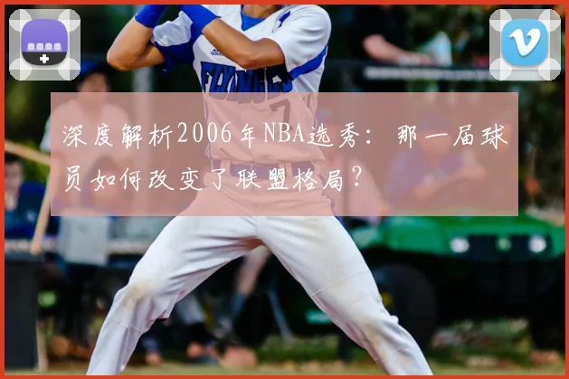 深度解析2006年NBA选秀：那一届球员如何改变了联盟格局？