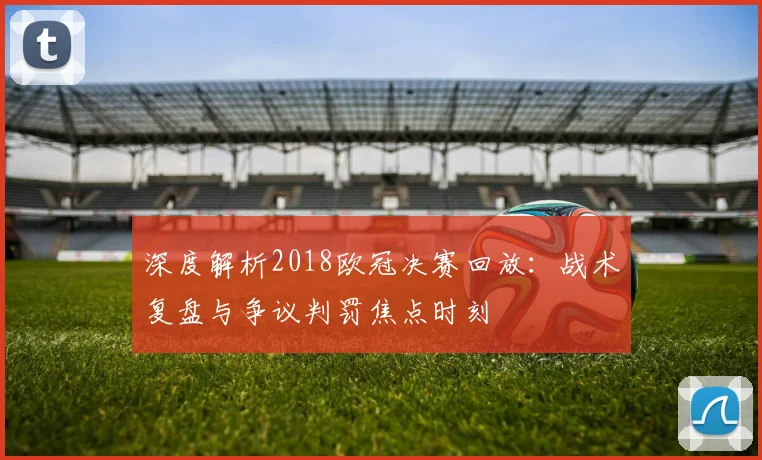 深度解析2018欧冠决赛回放：战术复盘与争议判罚焦点时刻