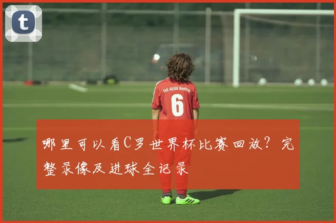 哪里可以看C罗世界杯比赛回放？完整录像及进球全记录