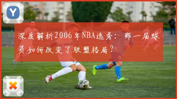 深度解析2006年NBA选秀：那一届球员如何改变了联盟格局？