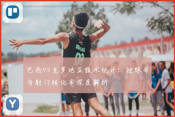 巴西vs克罗地亚技术统计：控球率与射门转化率深度解析