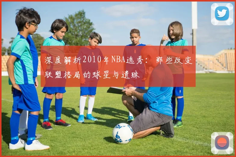 深度解析2010年NBA选秀：那些改变联盟格局的球星与遗珠