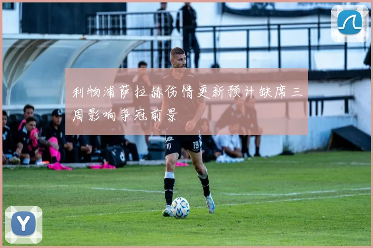 利物浦萨拉赫伤情更新预计缺席三周影响争冠前景